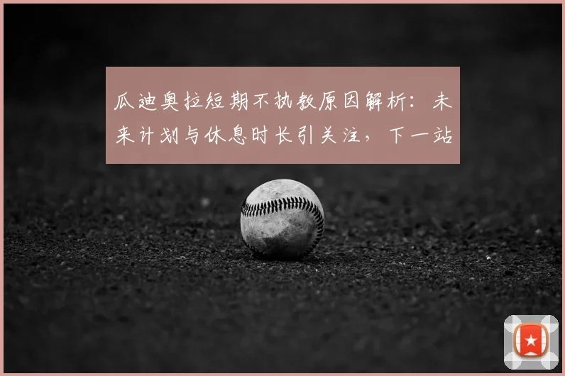 瓜迪奥拉短期不执教原因解析：未来计划与休息时长引关注，下一站去向成谜