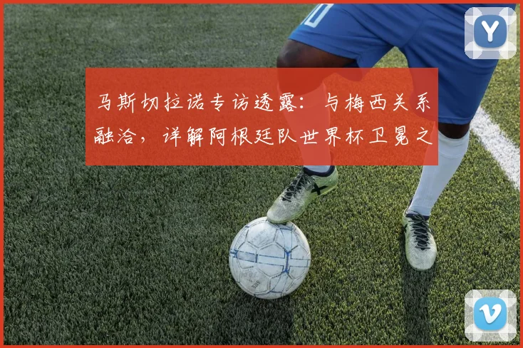 马斯切拉诺专访透露:与梅西关系融洽,详解阿根廷队世界杯卫冕之路与更衣室实况
