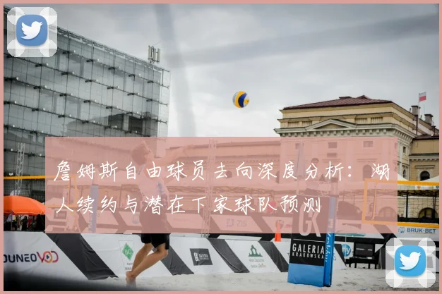 詹姆斯自由球员去向深度分析:湖人续约与潜在下家球队预测
