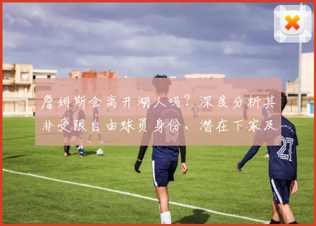 詹姆斯会离开湖人吗？深度分析其非受限自由球员身份、潜在下家及联盟影响