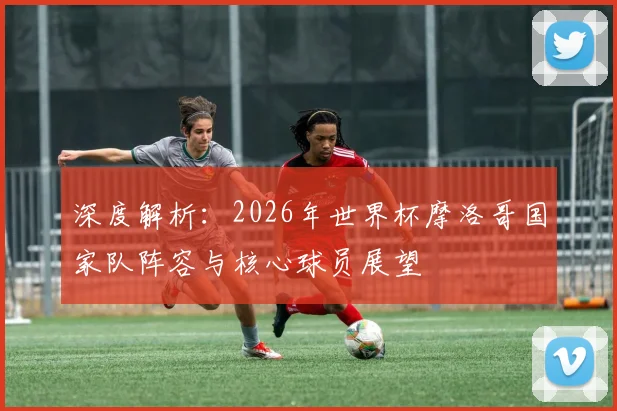 深度解析：2026年世界杯摩洛哥国家队阵容与核心球员展望