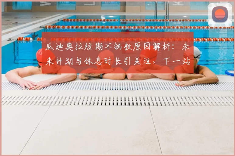 瓜迪奥拉短期不执教原因解析:未来计划与休息时长引关注,下一站去向成谜