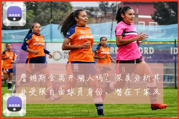 詹姆斯会离开湖人吗？深度分析其非受限自由球员身份、潜在下家及联盟影响